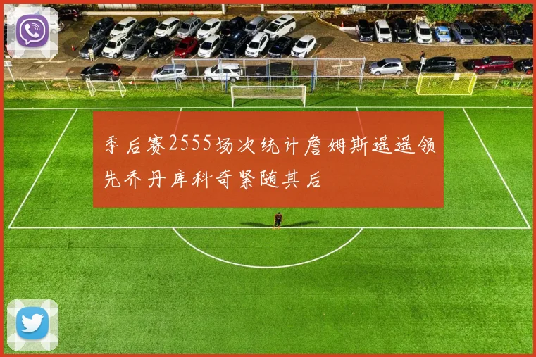 季后赛2555场次统计詹姆斯遥遥领先乔丹库科奇紧随其后