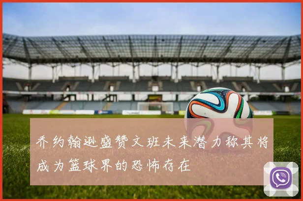 乔约翰逊盛赞文班未来潜力称其将成为篮球界的恐怖存在