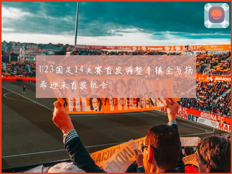U23国足14决赛首发调整李镇全与杨希迎来首发机会
