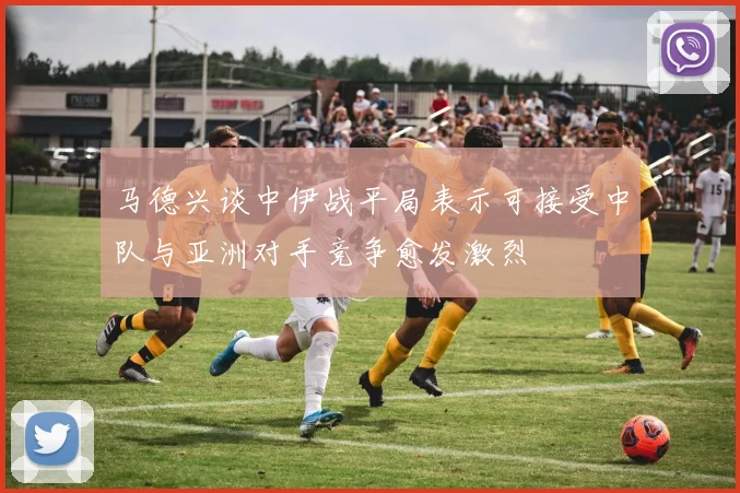 马德兴谈中伊战平局表示可接受中队与亚洲对手竞争愈发激烈