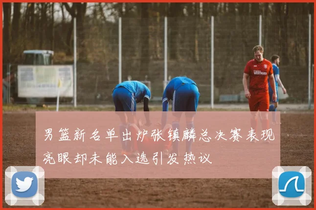 男篮新名单出炉张镇麟总决赛表现亮眼却未能入选引发热议
