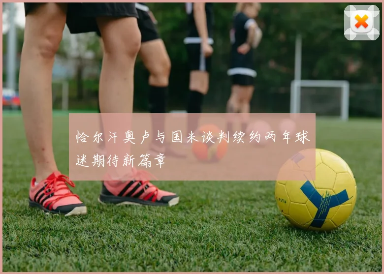 恰尔汗奥卢与国米谈判续约两年球迷期待新篇章