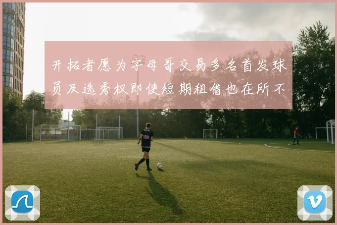 开拓者愿为字母哥交易多名首发球员及选秀权即使短期租借也在所不惜