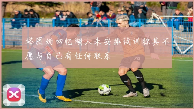 塔图姆回忆湖人未安排试训称其不愿与自己有任何联系