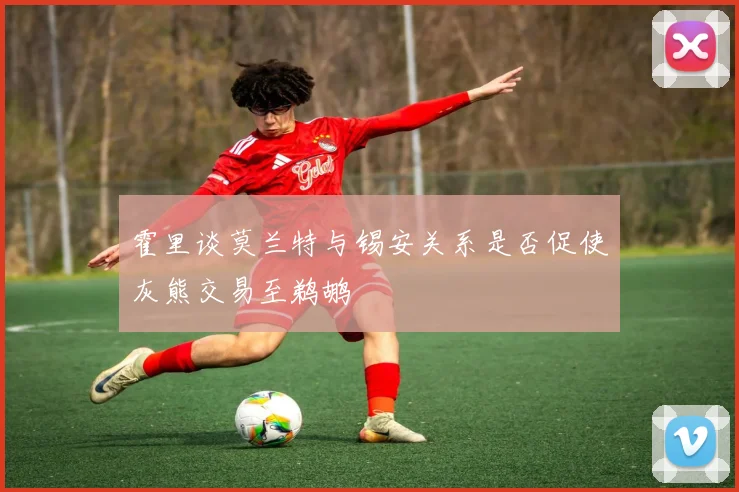 霍里谈莫兰特与锡安关系是否促使灰熊交易至鹈鹕