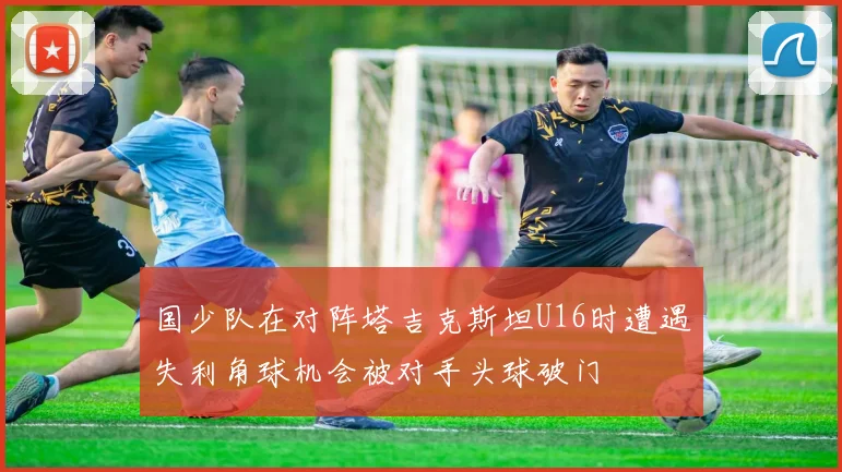 国少队在对阵塔吉克斯坦U16时遭遇失利角球机会被对手头球破门