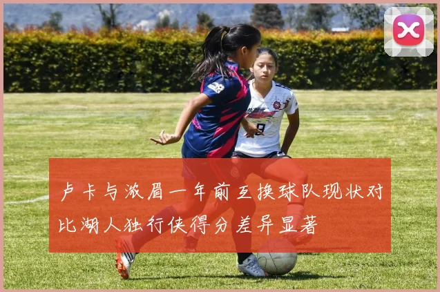 卢卡与浓眉一年前互换球队现状对比湖人独行侠得分差异显著