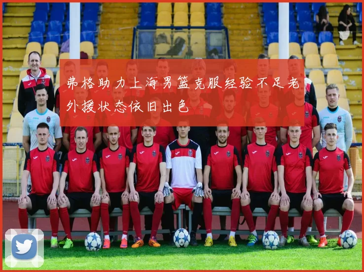 弗格助力上海男篮克服经验不足老外援状态依旧出色