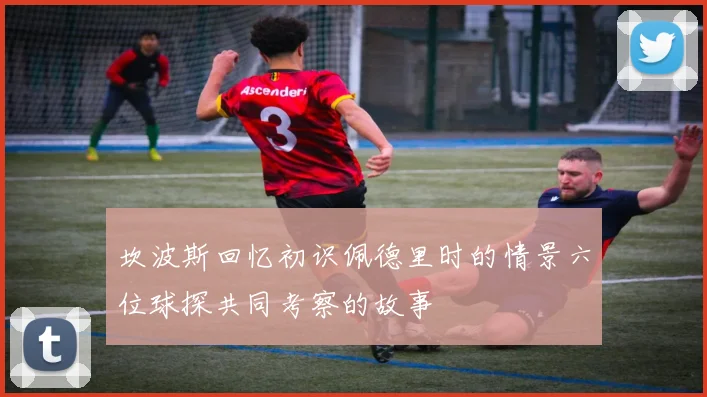 坎波斯回忆初识佩德里时的情景六位球探共同考察的故事