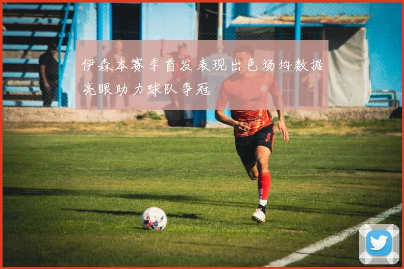 伊森本赛季首发表现出色场均数据亮眼助力球队争冠