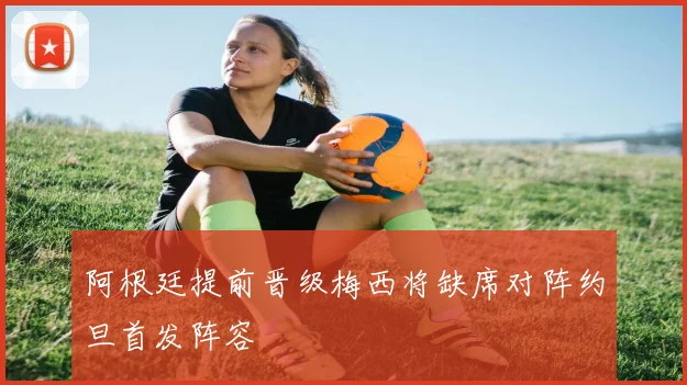 阿根廷提前晋级梅西将缺席对阵约旦首发阵容