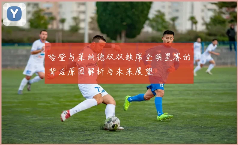 哈登与莱纳德双双缺席全明星赛的背后原因解析与未来展望