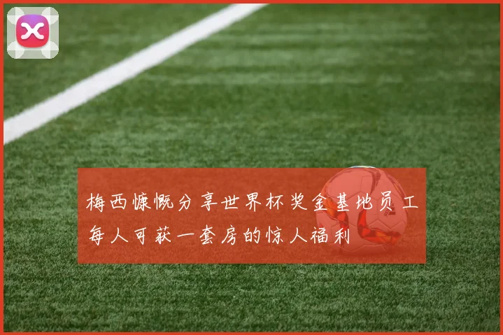 梅西慷慨分享世界杯奖金基地员工每人可获一套房的惊人福利