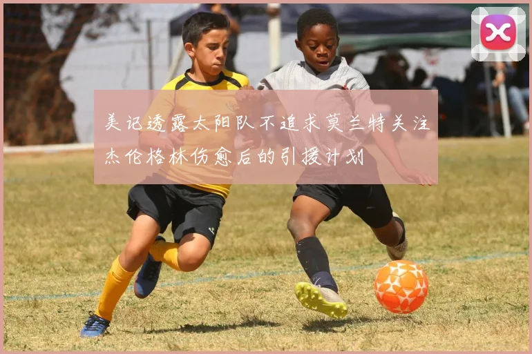 美记透露太阳队不追求莫兰特关注杰伦格林伤愈后的引援计划