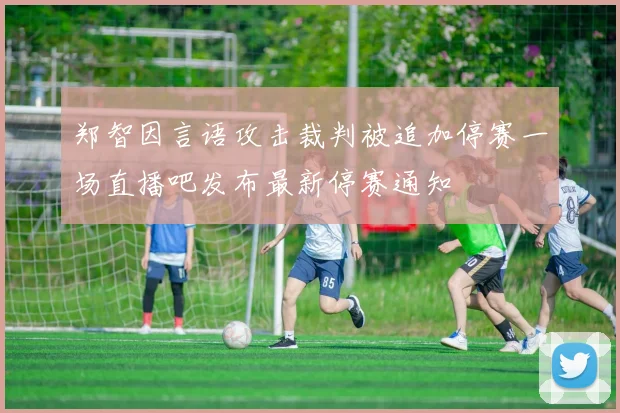 郑智因言语攻击裁判被追加停赛一场直播吧发布最新停赛通知