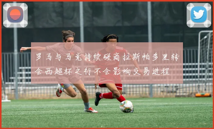 罗马与马竞持续磋商拉斯帕多里转会西超杯之行不会影响交易进程