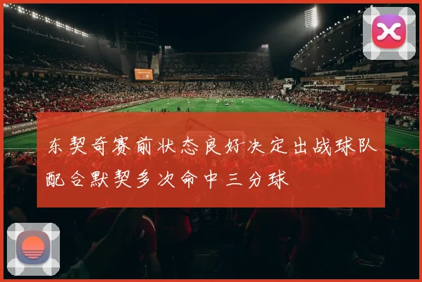 东契奇赛前状态良好决定出战球队配合默契多次命中三分球