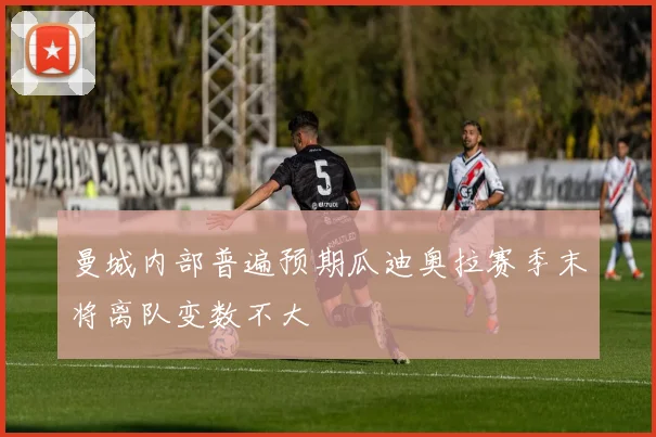 曼城内部普遍预期瓜迪奥拉赛季末将离队变数不大