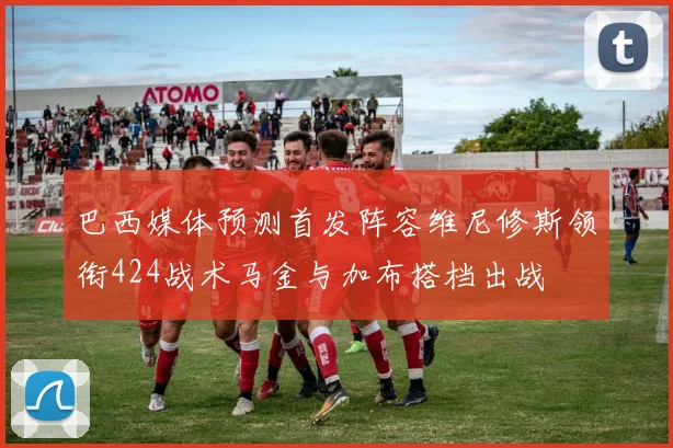 巴西媒体预测首发阵容维尼修斯领衔424战术马金与加布搭档出战
