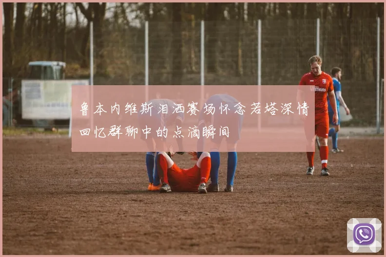 鲁本内维斯泪洒赛场怀念若塔深情回忆群聊中的点滴瞬间