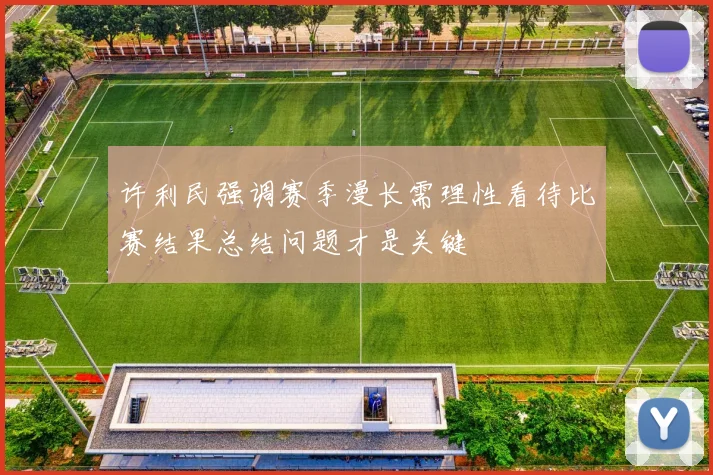 许利民强调赛季漫长需理性看待比赛结果总结问题才是关键
