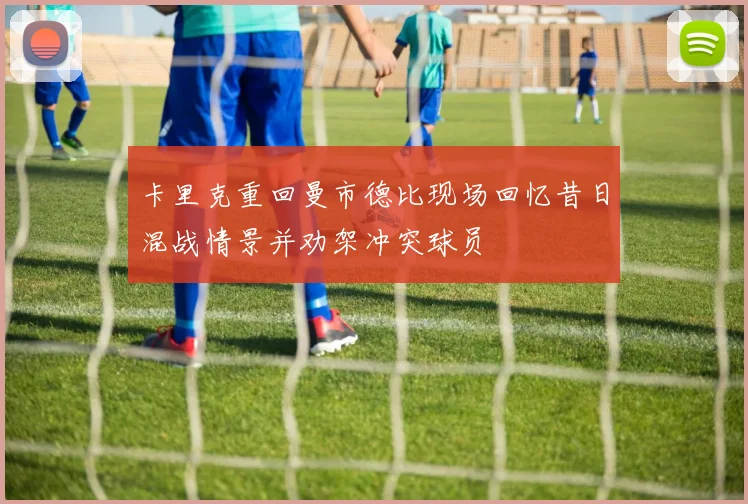 卡里克重回曼市德比现场回忆昔日混战情景并劝架冲突球员