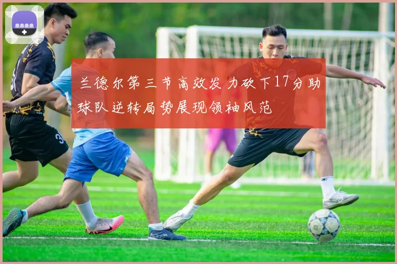 兰德尔第三节高效发力砍下17分助球队逆转局势展现领袖风范