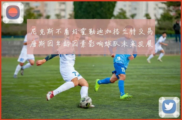 尼克斯不看好霍勒迪加格兰特交易唐斯因年龄因素影响球队未来发展
