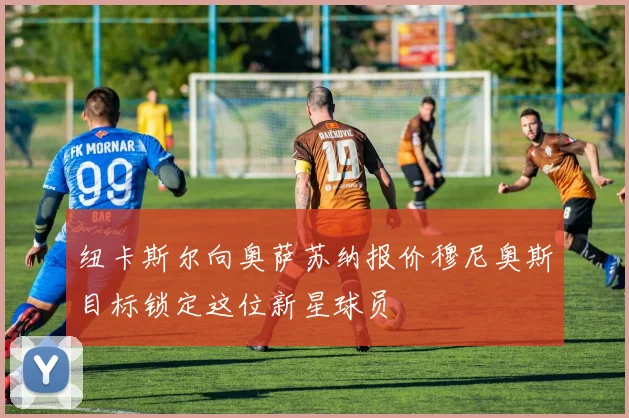 纽卡斯尔向奥萨苏纳报价穆尼奥斯目标锁定这位新星球员