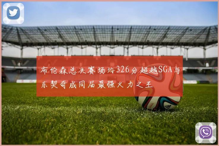 布伦森总决赛场均326分超越SGA与东契奇成同届最强火力之王
