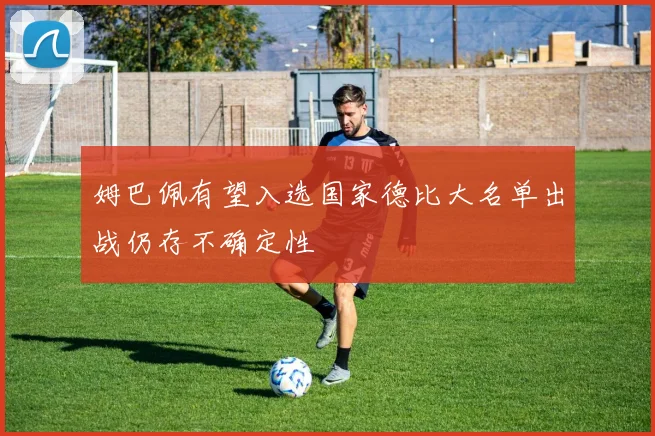 姆巴佩有望入选国家德比大名单出战仍存不确定性