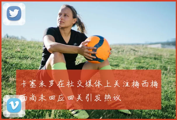 卡塞米罗在社交媒体上关注梅西梅西尚未回应回关引发热议