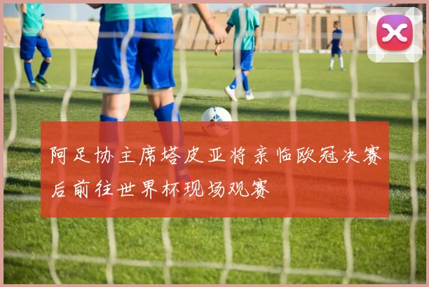 阿足协主席塔皮亚将亲临欧冠决赛后前往世界杯现场观赛